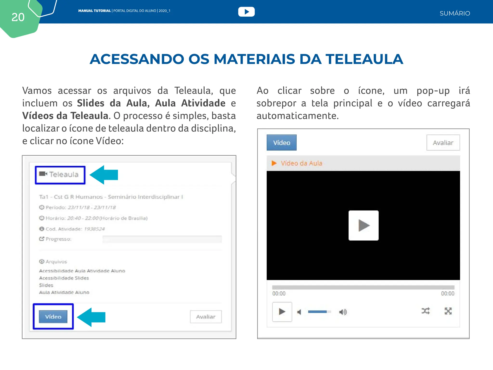 20
MANUAL TUTORIAL | PORTAL DIGITAL DO ALUNO | 2020_1
SUMÁRIO
Vamos acessar os arquivos da Teleaula, que
incluem os Slides da Aula, Aula Atividade e
Vídeos da Teleaula. O processo é simples, basta
localizar o ícone de teleaula dentro da disciplina,
e clicar no ícone Vídeo:
Ao clicar sobre o ícone, um pop-up irá
sobrepor a tela principal e o vídeo carregará
automaticamente.
ACESSANDO OS MATERIAIS DA TELEAULA
 