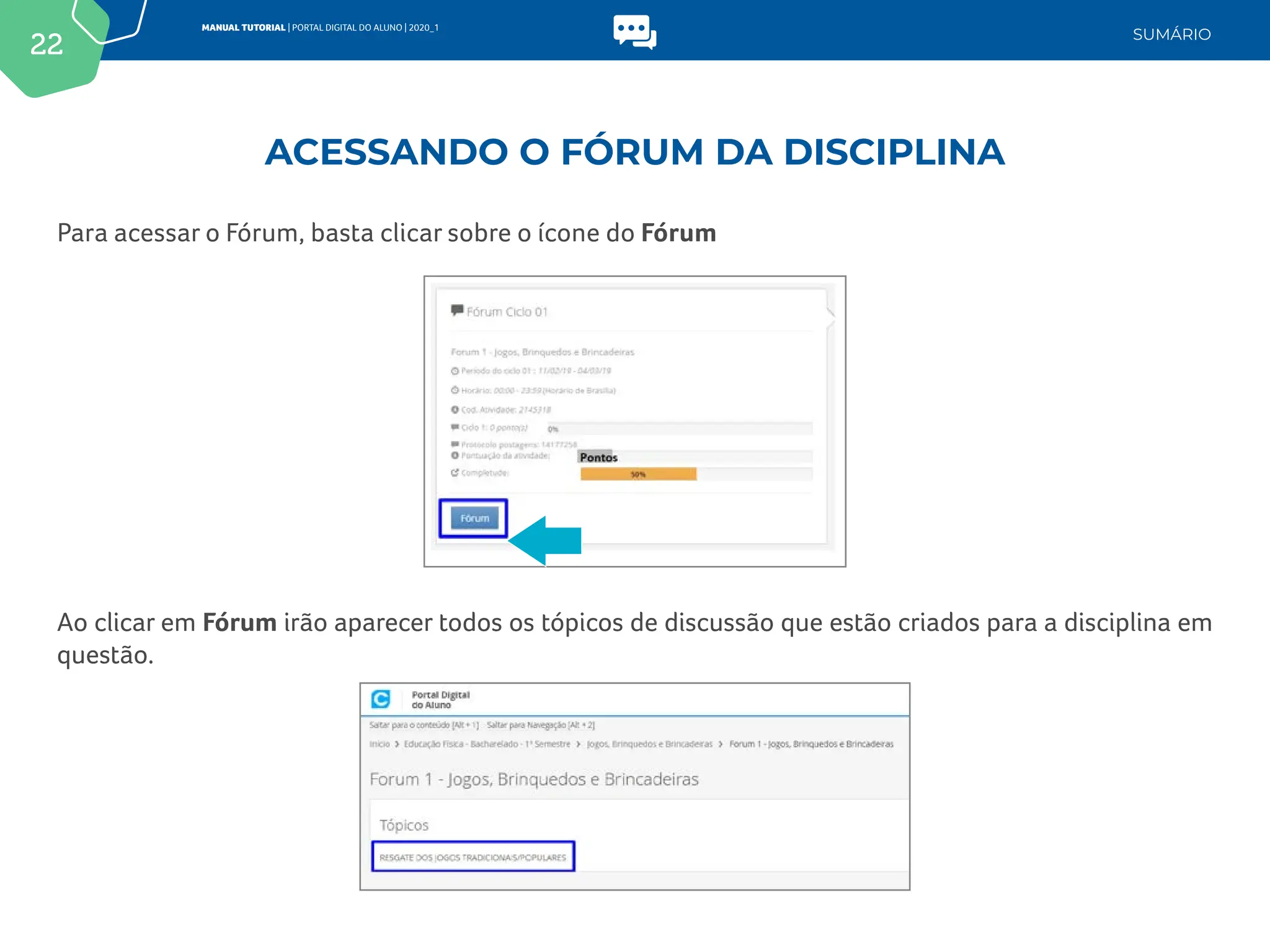22
MANUAL TUTORIAL | PORTAL DIGITAL DO ALUNO | 2020_1
SUMÁRIO
Para acessar o Fórum, basta clicar sobre o ícone do Fórum
Ao clicar em Fórum irão aparecer todos os tópicos de discussão que estão criados para a disciplina em
questão.
ACESSANDO O FÓRUM DA DISCIPLINA
 