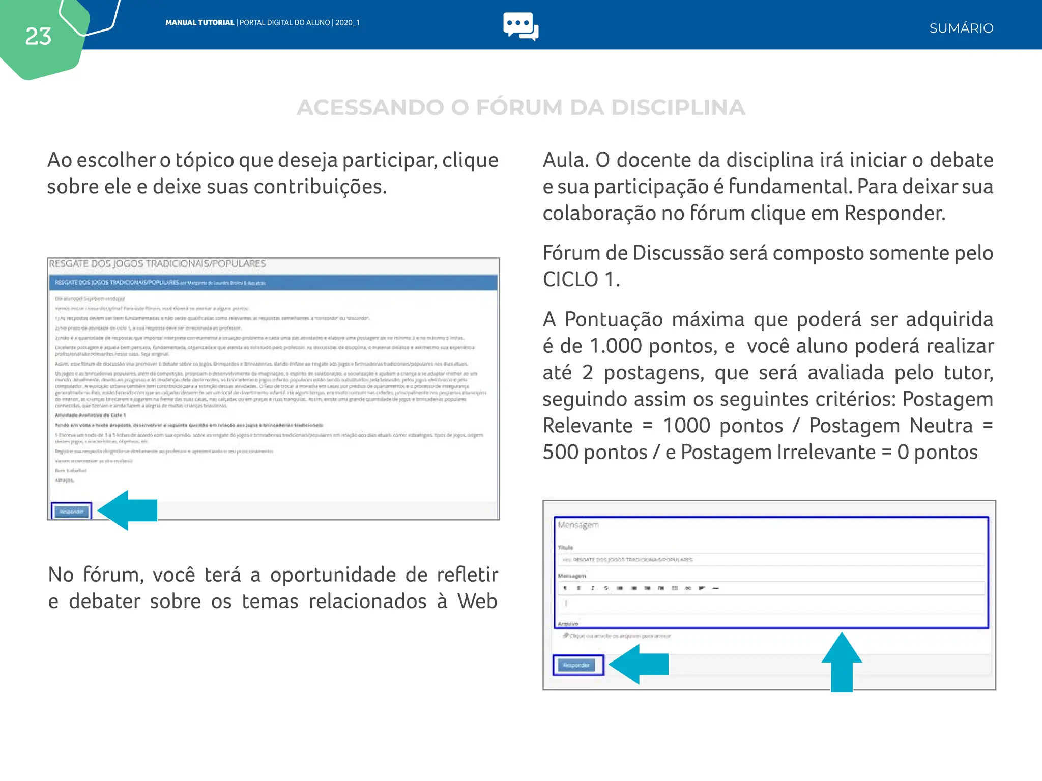 23
MANUAL TUTORIAL | PORTAL DIGITAL DO ALUNO | 2020_1
SUMÁRIO
Ao escolhero tópico que deseja participar, clique
sobre ele e deixe suas contribuições.
No fórum, você terá a oportunidade de refletir
e debater sobre os temas relacionados à Web
ACESSANDO O FÓRUM DA DISCIPLINA
Aula. O docente da disciplina irá iniciar o debate
e sua participação é fundamental. Para deixarsua
colaboração no fórum clique em Responder.
Fórum de Discussão será composto somente pelo
CICLO 1.
A Pontuação máxima que poderá ser adquirida
é de 1.000 pontos, e você aluno poderá realizar
até 2 postagens, que será avaliada pelo tutor,
seguindo assim os seguintes critérios: Postagem
Relevante = 1000 pontos / Postagem Neutra =
500 pontos / e Postagem Irrelevante = 0 pontos
 