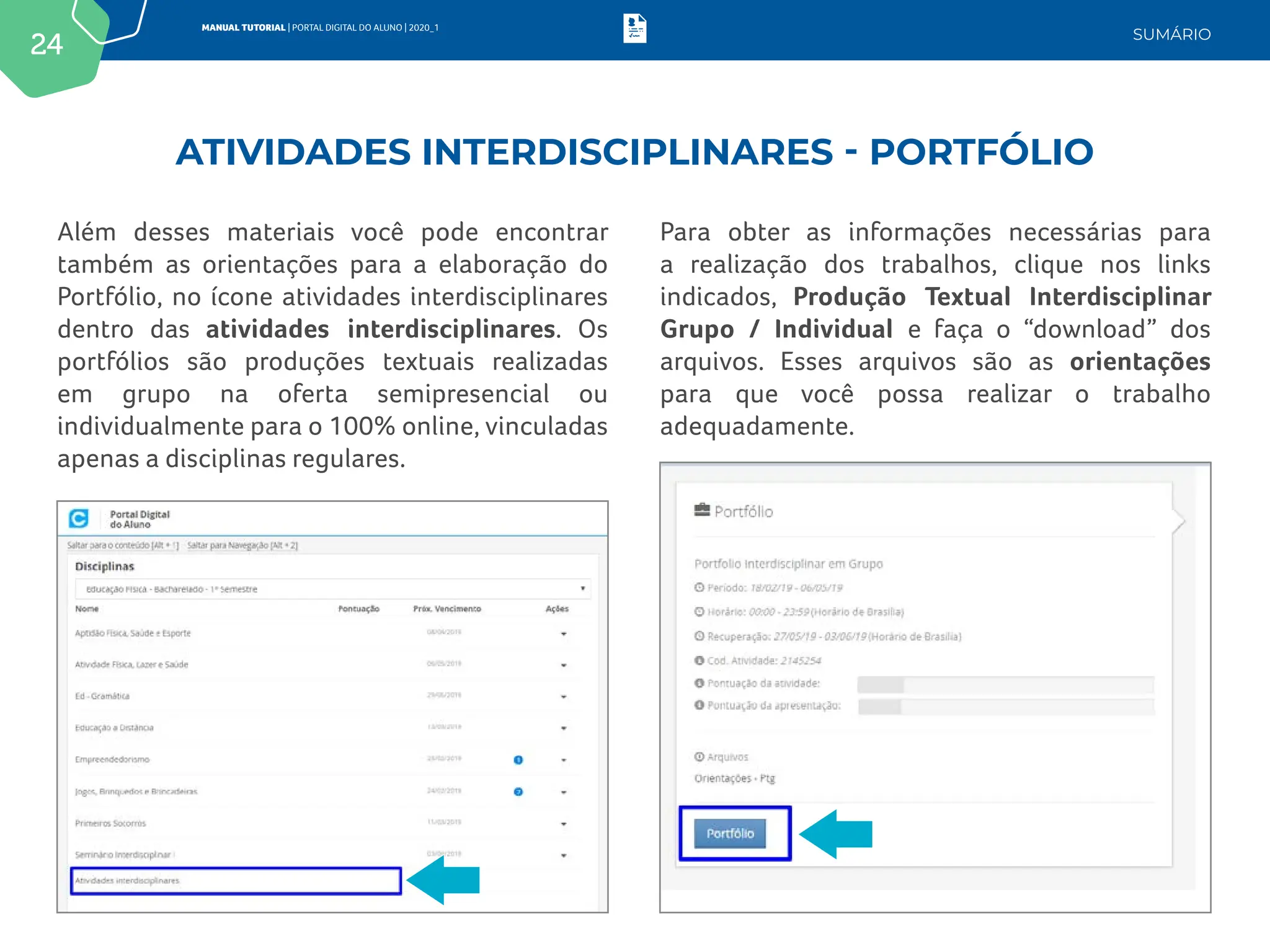 24
MANUAL TUTORIAL | PORTAL DIGITAL DO ALUNO | 2020_1
SUMÁRIO
Além desses materiais você pode encontrar
também as orientações para a elaboração do
Portfólio, no ícone atividades interdisciplinares
dentro das atividades interdisciplinares. Os
portfólios são produções textuais realizadas
em grupo na oferta semipresencial ou
individualmente para o 100% online, vinculadas
apenas a disciplinas regulares.
Para obter as informações necessárias para
a realização dos trabalhos, clique nos links
indicados, Produção Textual Interdisciplinar
Grupo / Individual e faça o “download” dos
arquivos. Esses arquivos são as orientações
para que você possa realizar o trabalho
adequadamente.
ATIVIDADES INTERDISCIPLINARES - PORTFÓLIO
 