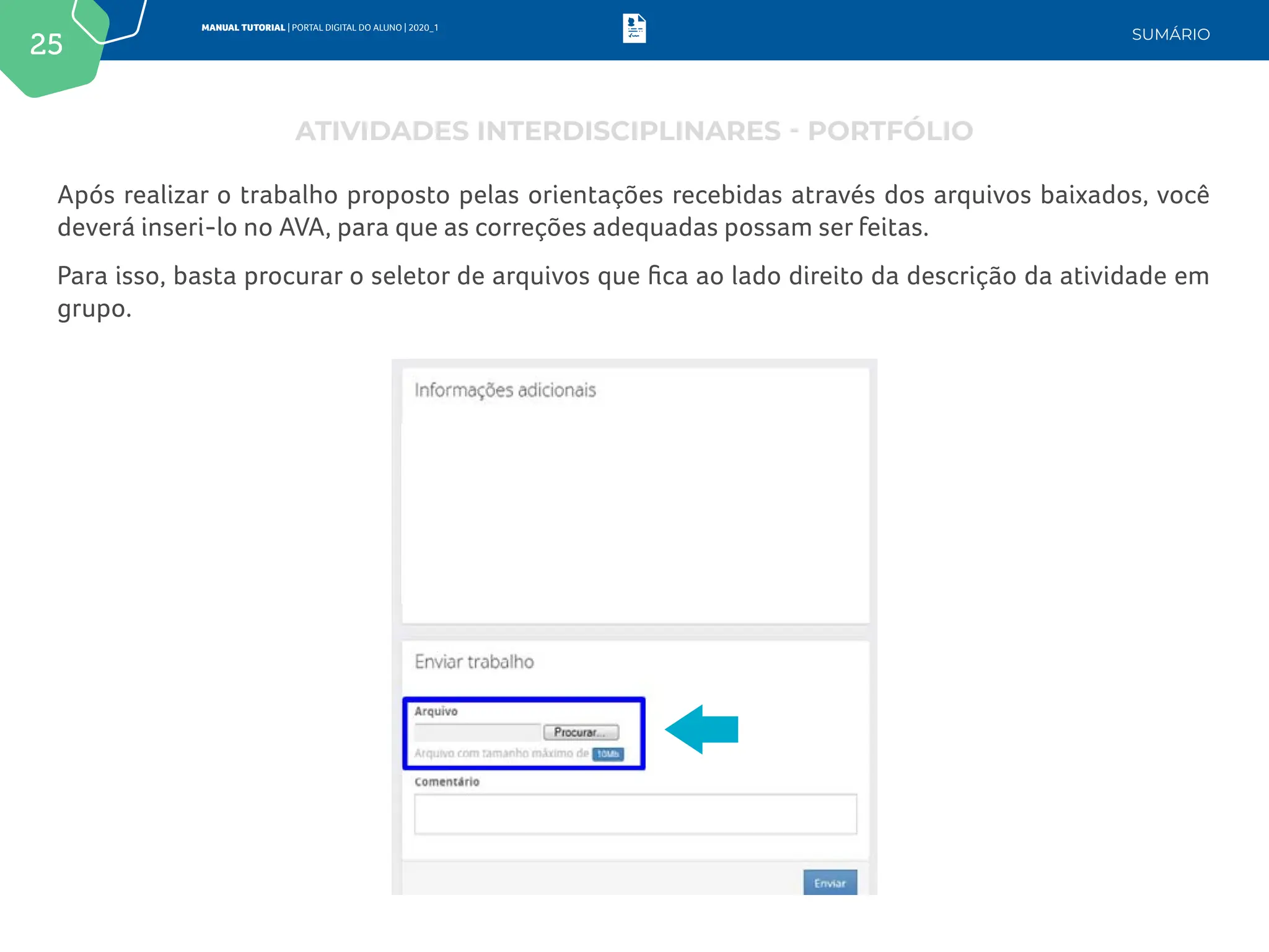 25
MANUAL TUTORIAL | PORTAL DIGITAL DO ALUNO | 2020_1
SUMÁRIO
Após realizar o trabalho proposto pelas orientações recebidas através dos arquivos baixados, você
deverá inseri-lo no AVA, para que as correções adequadas possam ser feitas.
Para isso, basta procurar o seletor de arquivos que fica ao lado direito da descrição da atividade em
grupo.
ATIVIDADES INTERDISCIPLINARES - PORTFÓLIO
 