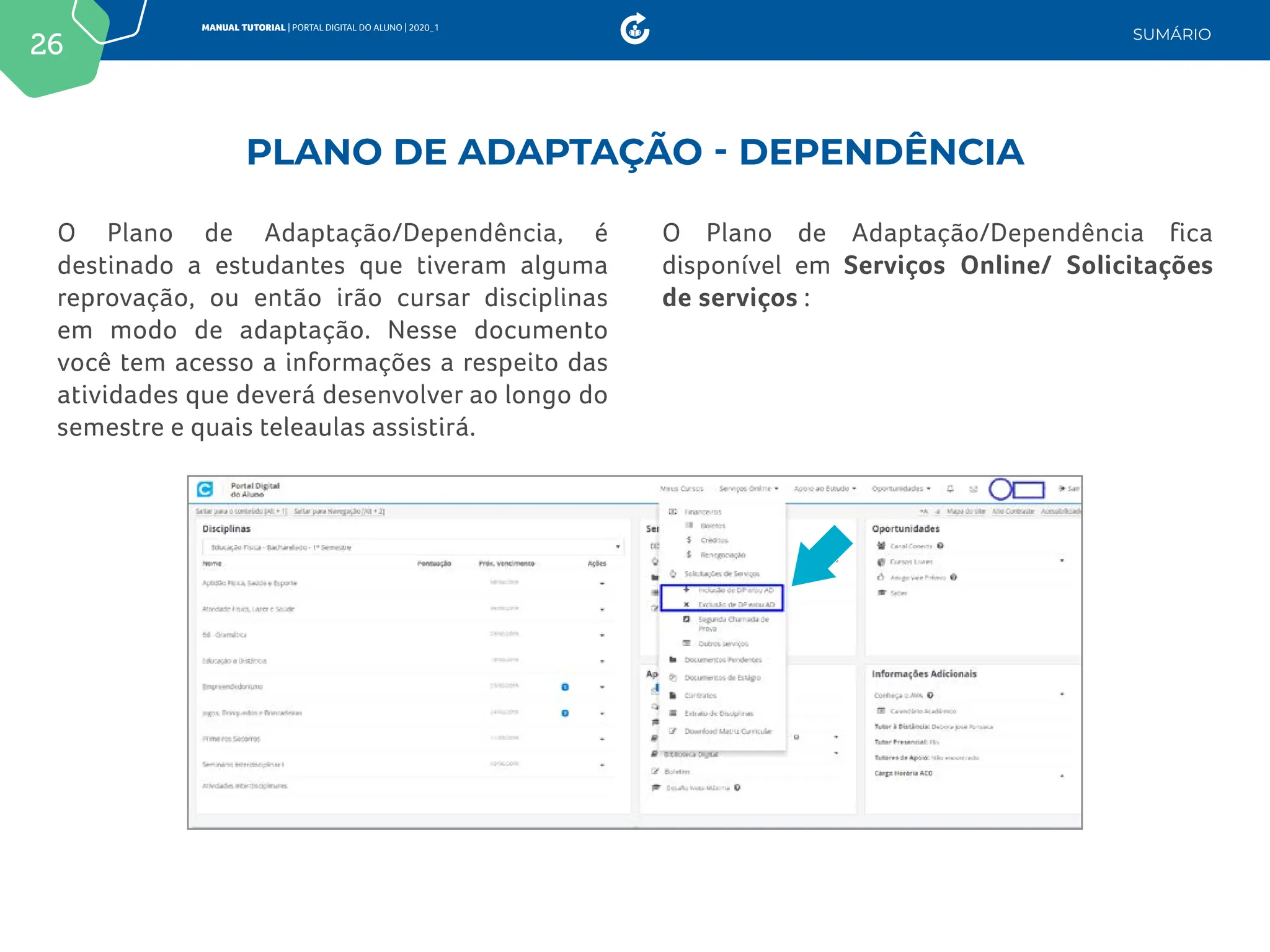 26
MANUAL TUTORIAL | PORTAL DIGITAL DO ALUNO | 2020_1
SUMÁRIO
O Plano de Adaptação/Dependência, é
destinado a estudantes que tiveram alguma
reprovação, ou então irão cursar disciplinas
em modo de adaptação. Nesse documento
você tem acesso a informações a respeito das
atividades que deverá desenvolver ao longo do
semestre e quais teleaulas assistirá.
O Plano de Adaptação/Dependência fica
disponível em Serviços Online/ Solicitações
de serviços :
PLANO DE ADAPTAÇÃO - DEPENDÊNCIA
 