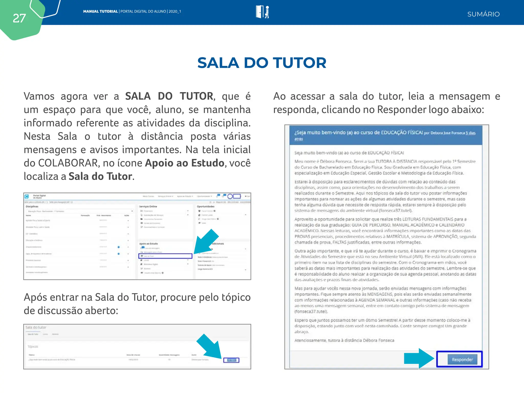 27
MANUAL TUTORIAL | PORTAL DIGITAL DO ALUNO | 2020_1
SUMÁRIO
Vamos agora ver a SALA DO TUTOR, que é
um espaço para que você, aluno, se mantenha
informado referente as atividades da disciplina.
Nesta Sala o tutor à distância posta várias
mensagens e avisos importantes. Na tela inicial
do COLABORAR, no ícone Apoio ao Estudo, você
localiza a Sala do Tutor.
Ao acessar a sala do tutor, leia a mensagem e
responda, clicando no Responder logo abaixo:
Após entrar na Sala do Tutor, procure pelo tópico
de discussão aberto:
SALA DO TUTOR
 