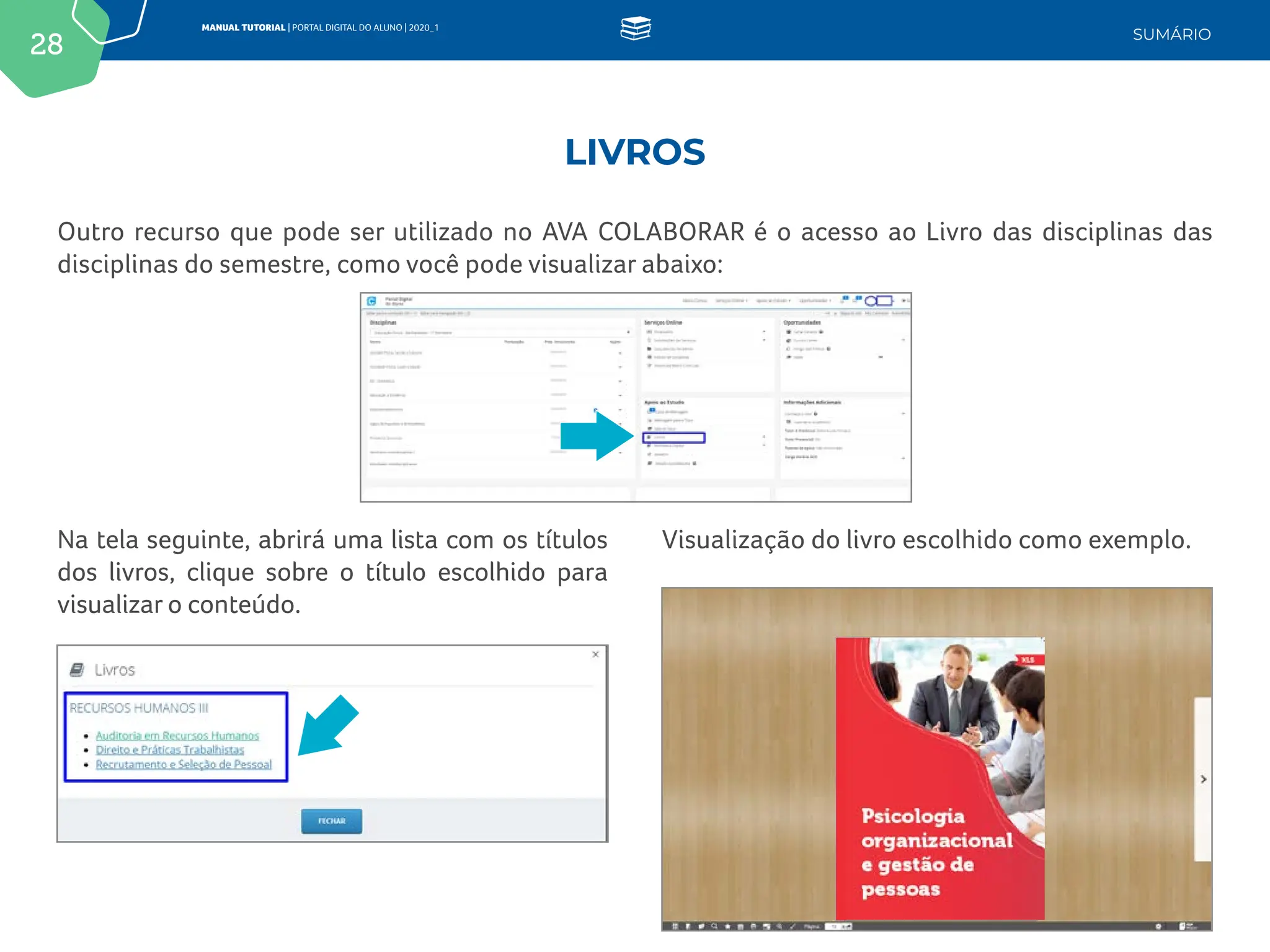 28
MANUAL TUTORIAL | PORTAL DIGITAL DO ALUNO | 2020_1
SUMÁRIO
Outro recurso que pode ser utilizado no AVA COLABORAR é o acesso ao Livro das disciplinas das
disciplinas do semestre, como você pode visualizar abaixo:
Visualização do livro escolhido como exemplo.
Na tela seguinte, abrirá uma lista com os títulos
dos livros, clique sobre o título escolhido para
visualizar o conteúdo.
LIVROS
 