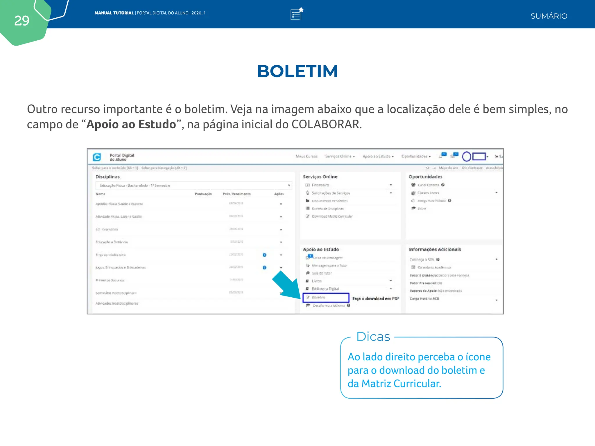 29
MANUAL TUTORIAL | PORTAL DIGITAL DO ALUNO | 2020_1
SUMÁRIO
Outro recurso importante é o boletim. Veja na imagem abaixo que a localização dele é bem simples, no
campo de “Apoio ao Estudo”, na página inicial do COLABORAR.
Ao lado direito perceba o ícone
para o download do boletim e
da Matriz Curricular.
Dicas
BOLETIM
 
