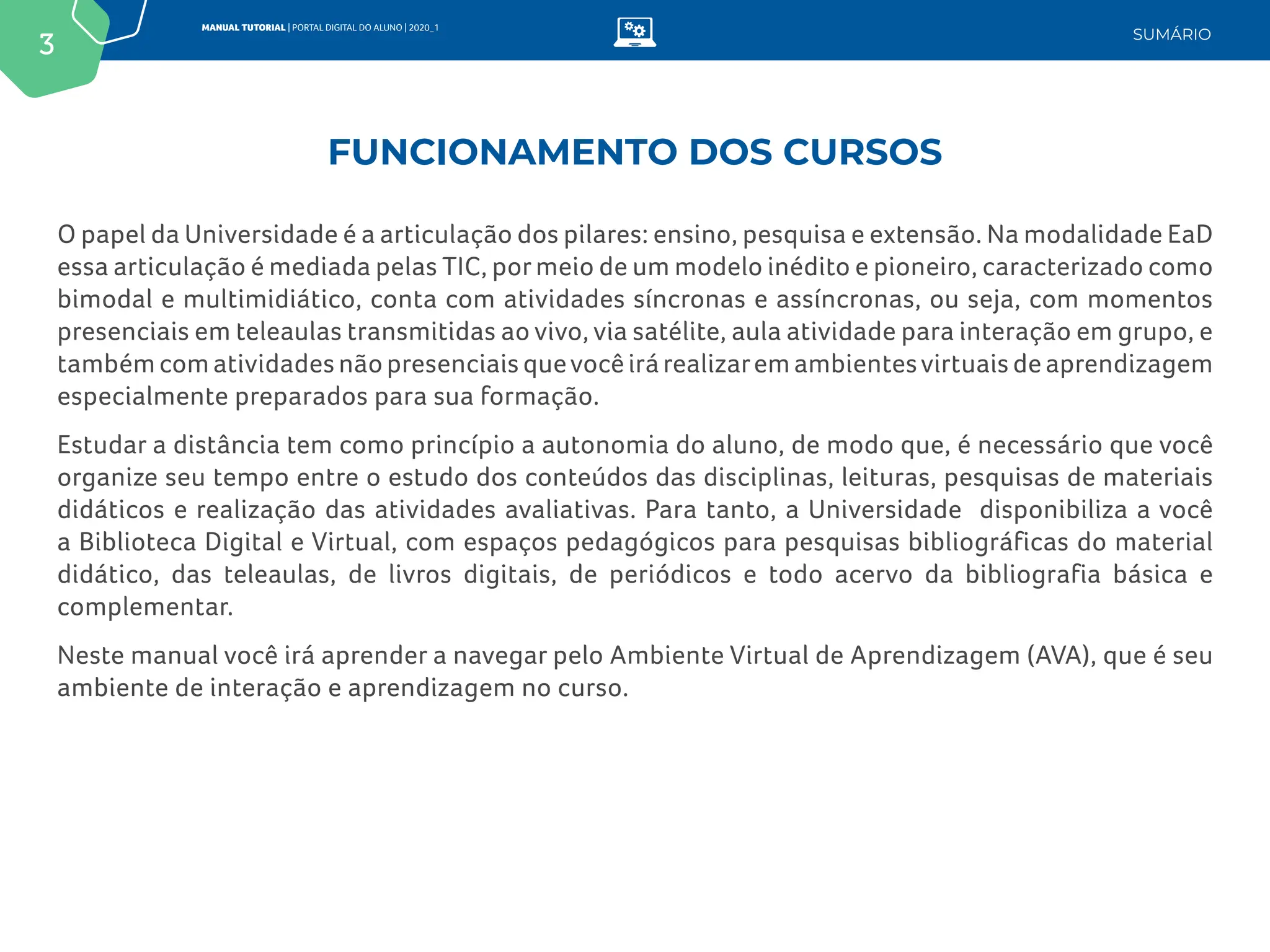 3
MANUAL TUTORIAL | PORTAL DIGITAL DO ALUNO | 2020_1
SUMÁRIO
O papel da Universidade é a articulação dos pilares: ensino, pesquisa e extensão. Na modalidade EaD
essa articulação é mediada pelas TIC, por meio de um modelo inédito e pioneiro, caracterizado como
bimodal e multimidiático, conta com atividades síncronas e assíncronas, ou seja, com momentos
presenciais em teleaulas transmitidas ao vivo, via satélite, aula atividade para interação em grupo, e
também com atividades não presenciais quevocê irá realizarem ambientesvirtuais de aprendizagem
especialmente preparados para sua formação.
Estudar a distância tem como princípio a autonomia do aluno, de modo que, é necessário que você
organize seu tempo entre o estudo dos conteúdos das disciplinas, leituras, pesquisas de materiais
didáticos e realização das atividades avaliativas. Para tanto, a Universidade disponibiliza a você
a Biblioteca Digital e Virtual, com espaços pedagógicos para pesquisas bibliográficas do material
didático, das teleaulas, de livros digitais, de periódicos e todo acervo da bibliografia básica e
complementar.
Neste manual você irá aprender a navegar pelo Ambiente Virtual de Aprendizagem (AVA), que é seu
ambiente de interação e aprendizagem no curso.
FUNCIONAMENTO DOS CURSOS
 