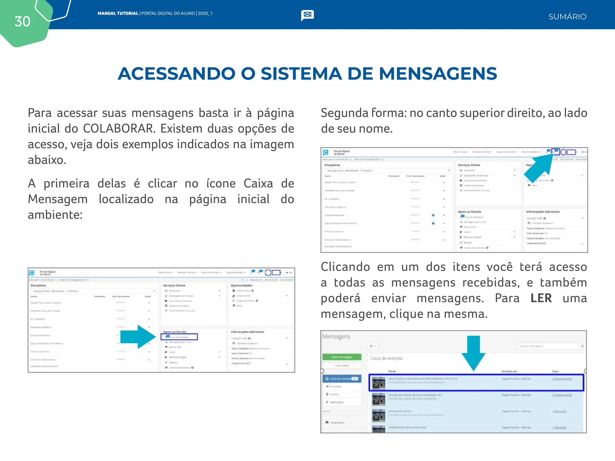 30
MANUAL TUTORIAL | PORTAL DIGITAL DO ALUNO | 2020_1
SUMÁRIO
Para acessar suas mensagens basta ir à página
inicial do COLABORAR. Existem duas opções de
acesso, veja dois exemplos indicados na imagem
abaixo.
A primeira delas é clicar no ícone Caixa de
Mensagem localizado na página inicial do
ambiente:
Segunda forma: no canto superior direito, ao lado
de seu nome.
Clicando em um dos itens você terá acesso
a todas as mensagens recebidas, e também
poderá enviar mensagens. Para LER uma
mensagem, clique na mesma.
ACESSANDO O SISTEMA DE MENSAGENS
 