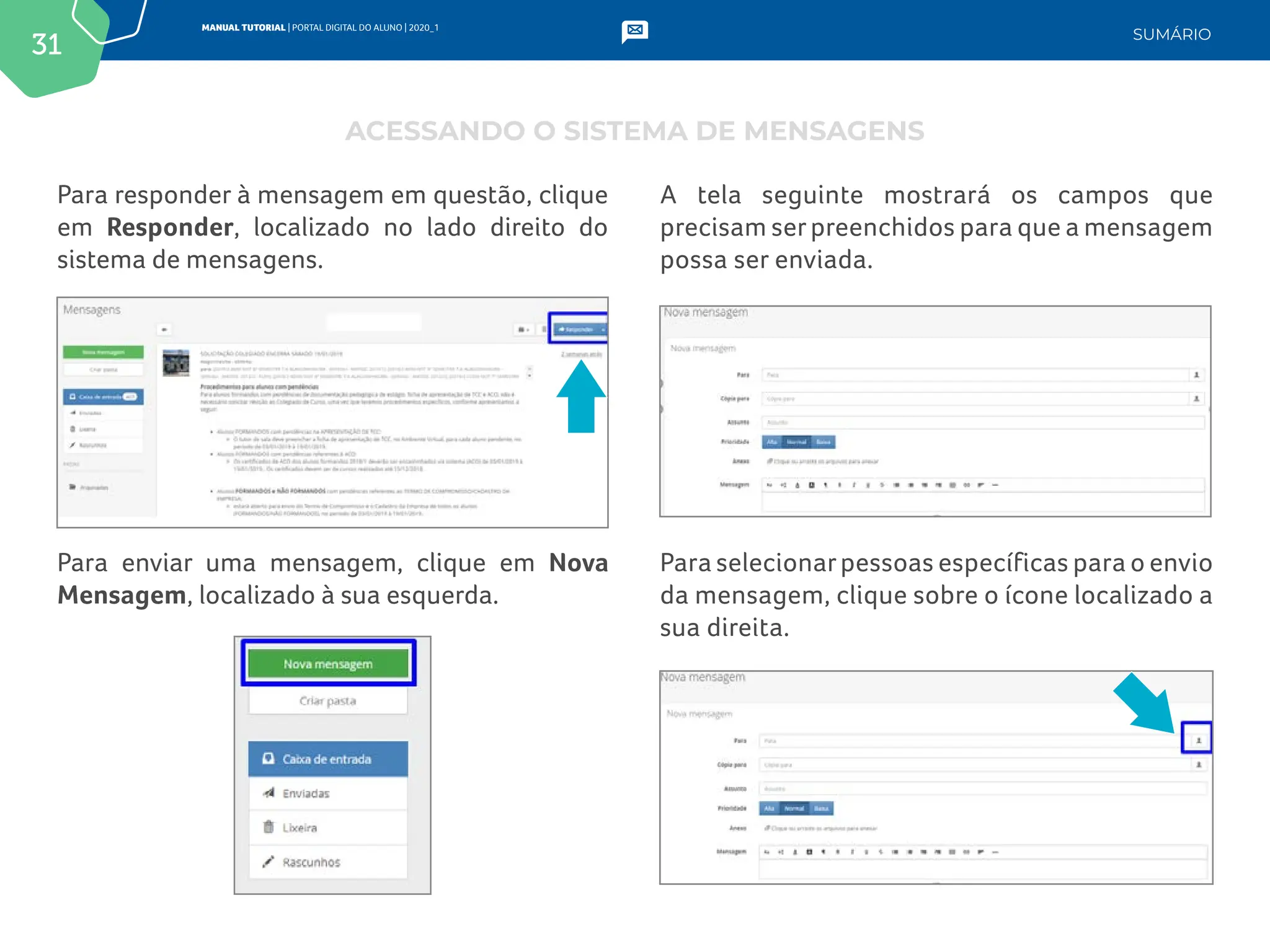 31
MANUAL TUTORIAL | PORTAL DIGITAL DO ALUNO | 2020_1
SUMÁRIO
Para responder à mensagem em questão, clique
em Responder, localizado no lado direito do
sistema de mensagens.
Para enviar uma mensagem, clique em Nova
Mensagem, localizado à sua esquerda.
A tela seguinte mostrará os campos que
precisam serpreenchidos para que a mensagem
possa ser enviada.
Para selecionarpessoas específicas para o envio
da mensagem, clique sobre o ícone localizado a
sua direita.
ACESSANDO O SISTEMA DE MENSAGENS
 