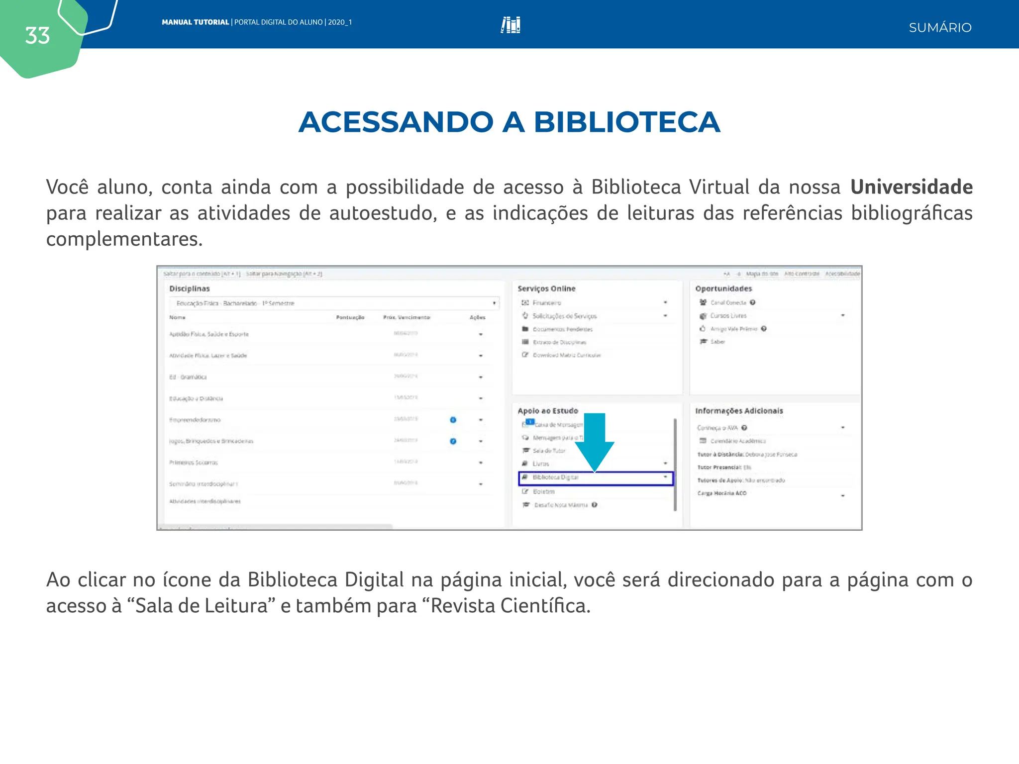33
MANUAL TUTORIAL | PORTAL DIGITAL DO ALUNO | 2020_1
SUMÁRIO
Você aluno, conta ainda com a possibilidade de acesso à Biblioteca Virtual da nossa Universidade
para realizar as atividades de autoestudo, e as indicações de leituras das referências bibliográficas
complementares.
Ao clicar no ícone da Biblioteca Digital na página inicial, você será direcionado para a página com o
acesso à “Sala de Leitura” e também para “Revista Científica.
ACESSANDO A BIBLIOTECA
 
