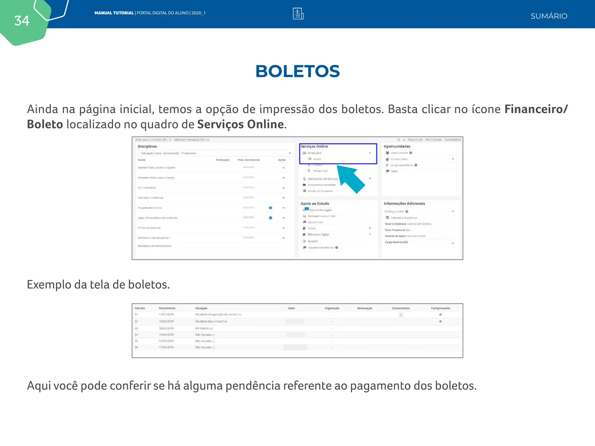 34
MANUAL TUTORIAL | PORTAL DIGITAL DO ALUNO | 2020_1
SUMÁRIO
Ainda na página inicial, temos a opção de impressão dos boletos. Basta clicar no ícone Financeiro/
Boleto localizado no quadro de Serviços Online.
Exemplo da tela de boletos.
Aqui você pode conferir se há alguma pendência referente ao pagamento dos boletos.
BOLETOS
 