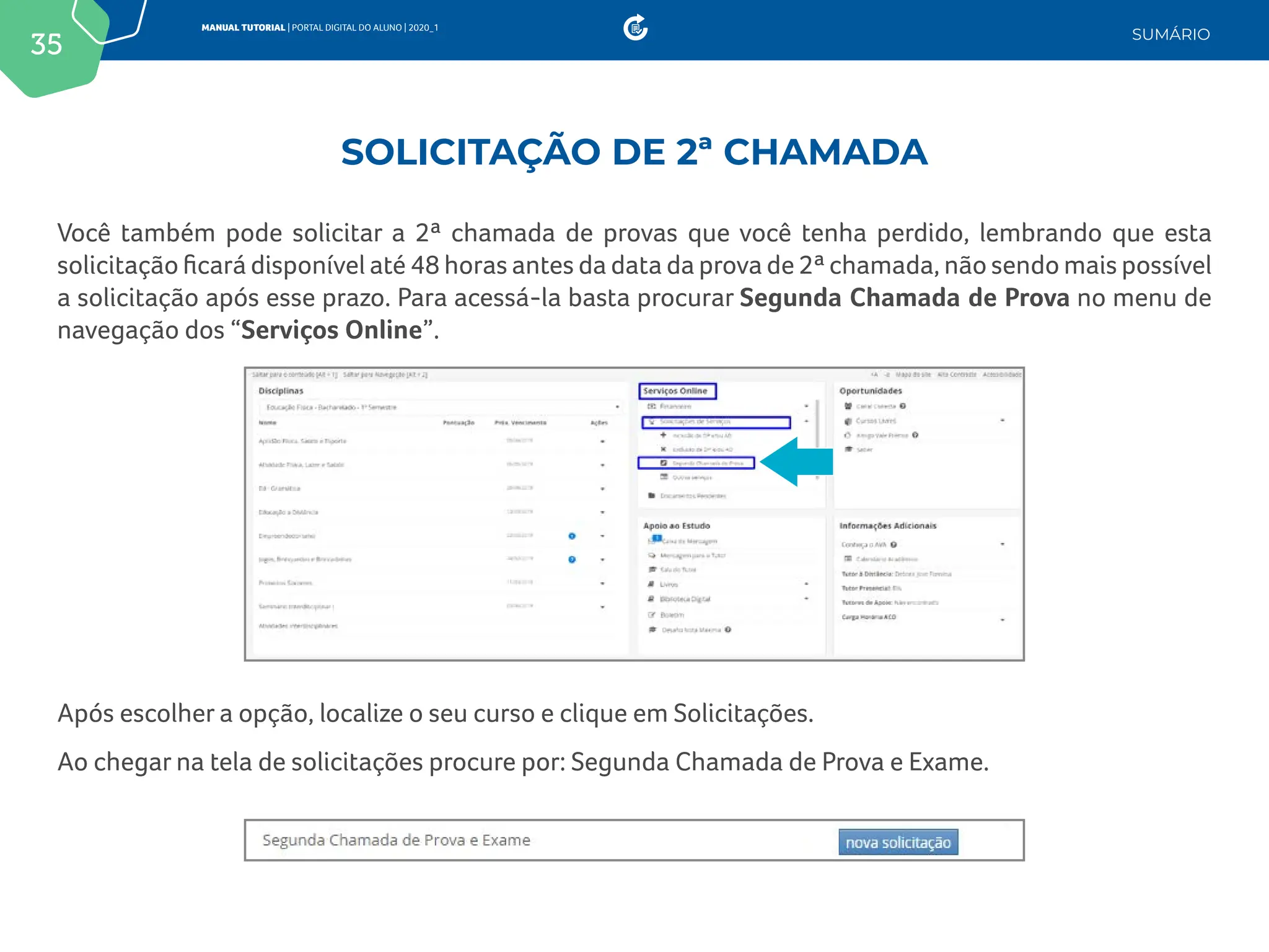 35
MANUAL TUTORIAL | PORTAL DIGITAL DO ALUNO | 2020_1
SUMÁRIO
Você também pode solicitar a 2ª chamada de provas que você tenha perdido, lembrando que esta
solicitação ficará disponível até 48 horas antes da data da prova de 2ª chamada, não sendo mais possível
a solicitação após esse prazo. Para acessá-la basta procurar Segunda Chamada de Prova no menu de
navegação dos “Serviços Online”.
Após escolher a opção, localize o seu curso e clique em Solicitações.
Ao chegar na tela de solicitações procure por: Segunda Chamada de Prova e Exame.
SOLICITAÇÃO DE 2ª CHAMADA
 