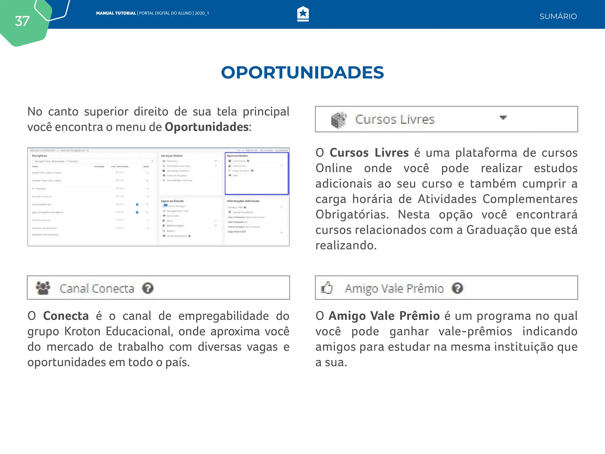 37
MANUAL TUTORIAL | PORTAL DIGITAL DO ALUNO | 2020_1
SUMÁRIO
No canto superior direito de sua tela principal
você encontra o menu de Oportunidades:
O Conecta é o canal de empregabilidade do
grupo Kroton Educacional, onde aproxima você
do mercado de trabalho com diversas vagas e
oportunidades em todo o país.
O Cursos Livres é uma plataforma de cursos
Online onde você pode realizar estudos
adicionais ao seu curso e também cumprir a
carga horária de Atividades Complementares
Obrigatórias. Nesta opção você encontrará
cursos relacionados com a Graduação que está
realizando.
O Amigo Vale Prêmio é um programa no qual
você pode ganhar vale-prêmios indicando
amigos para estudar na mesma instituição que
a sua.
OPORTUNIDADES
 