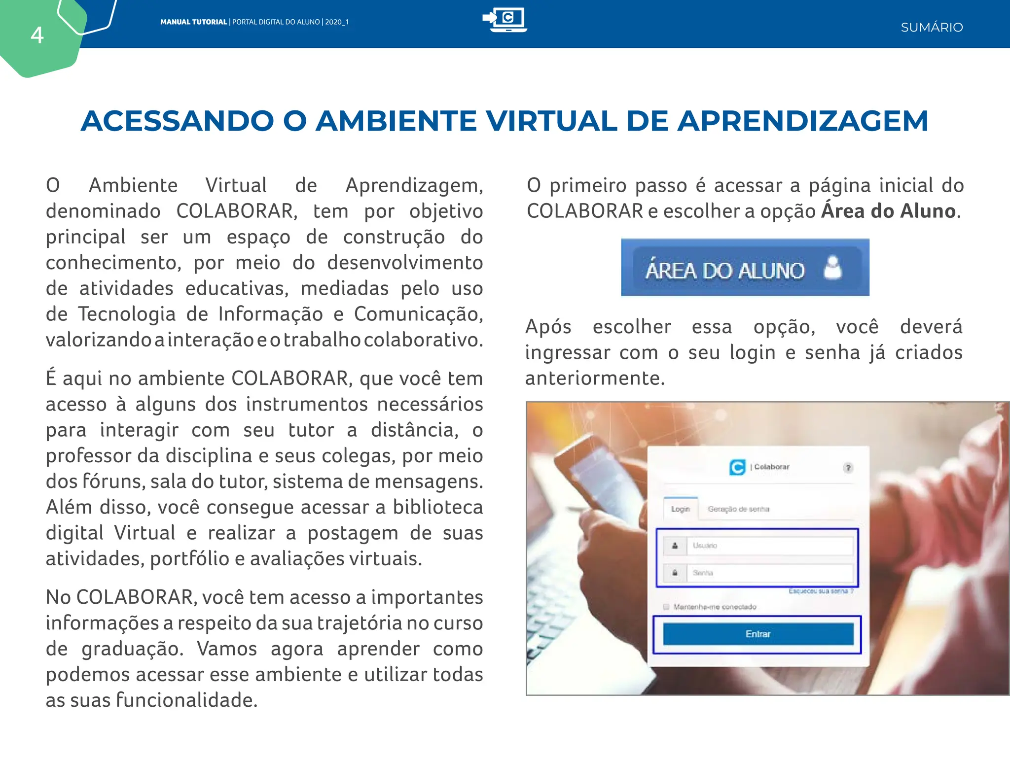 4
MANUAL TUTORIAL | PORTAL DIGITAL DO ALUNO | 2020_1
SUMÁRIO
ACESSANDO O AMBIENTE VIRTUAL DE APRENDIZAGEM
O Ambiente Virtual de Aprendizagem,
denominado COLABORAR, tem por objetivo
principal ser um espaço de construção do
conhecimento, por meio do desenvolvimento
de atividades educativas, mediadas pelo uso
de Tecnologia de Informação e Comunicação,
valorizandoainteraçãoeotrabalhocolaborativo.
É aqui no ambiente COLABORAR, que você tem
acesso à alguns dos instrumentos necessários
para interagir com seu tutor a distância, o
professor da disciplina e seus colegas, por meio
dos fóruns, sala do tutor, sistema de mensagens.
Além disso, você consegue acessar a biblioteca
digital Virtual e realizar a postagem de suas
atividades, portfólio e avaliações virtuais.
No COLABORAR, você tem acesso a importantes
informações a respeito da sua trajetória no curso
de graduação. Vamos agora aprender como
podemos acessar esse ambiente e utilizar todas
as suas funcionalidade.
O primeiro passo é acessar a página inicial do
COLABORAR e escolher a opção Área do Aluno.
Após escolher essa opção, você deverá
ingressar com o seu login e senha já criados
anteriormente.
 