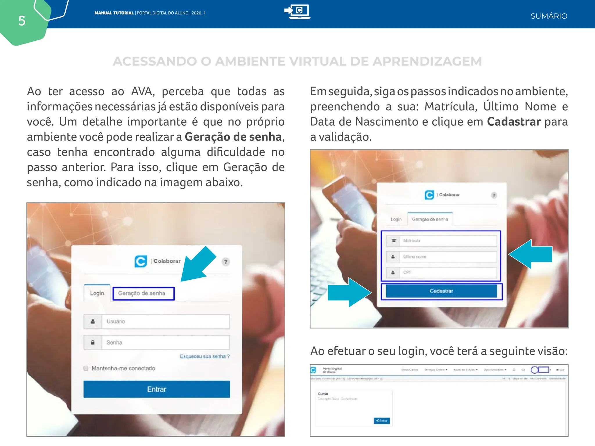 5
MANUAL TUTORIAL | PORTAL DIGITAL DO ALUNO | 2020_1
SUMÁRIO
Ao ter acesso ao AVA, perceba que todas as
informações necessárias já estão disponíveis para
você. Um detalhe importante é que no próprio
ambiente você pode realizar a Geração de senha,
caso tenha encontrado alguma dificuldade no
passo anterior. Para isso, clique em Geração de
senha, como indicado na imagem abaixo.
Emseguida,sigaospassosindicadosnoambiente,
preenchendo a sua: Matrícula, Último Nome e
Data de Nascimento e clique em Cadastrar para
a validação.
Ao efetuar o seu login, você terá a seguinte visão:
ACESSANDO O AMBIENTE VIRTUAL DE APRENDIZAGEM
 