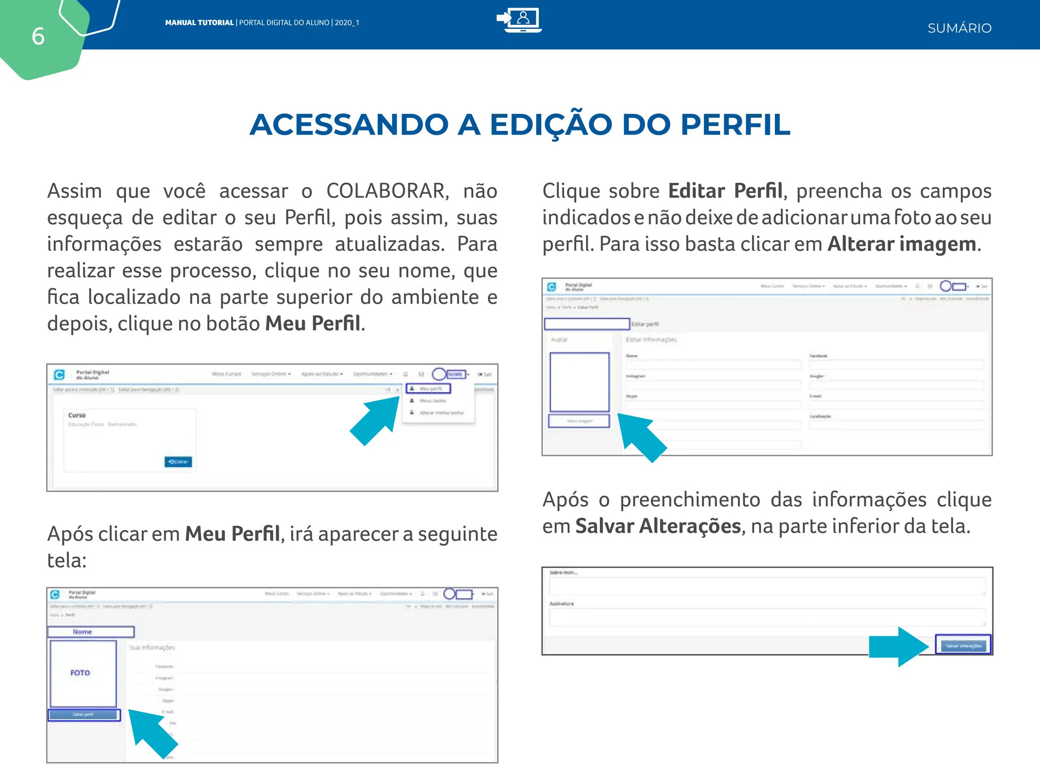 6
MANUAL TUTORIAL | PORTAL DIGITAL DO ALUNO | 2020_1
SUMÁRIO
Assim que você acessar o COLABORAR, não
esqueça de editar o seu Perfil, pois assim, suas
informações estarão sempre atualizadas. Para
realizar esse processo, clique no seu nome, que
fica localizado na parte superior do ambiente e
depois, clique no botão Meu Perfil.
Clique sobre Editar Perfil, preencha os campos
indicadosenãodeixedeadicionarumafotoaoseu
perfil. Para isso basta clicar em Alterar imagem.
Após o preenchimento das informações clique
em Salvar Alterações, na parte inferior da tela.
Após clicar em Meu Perfil, irá aparecer a seguinte
tela:
ACESSANDO A EDIÇÃO DO PERFIL
 