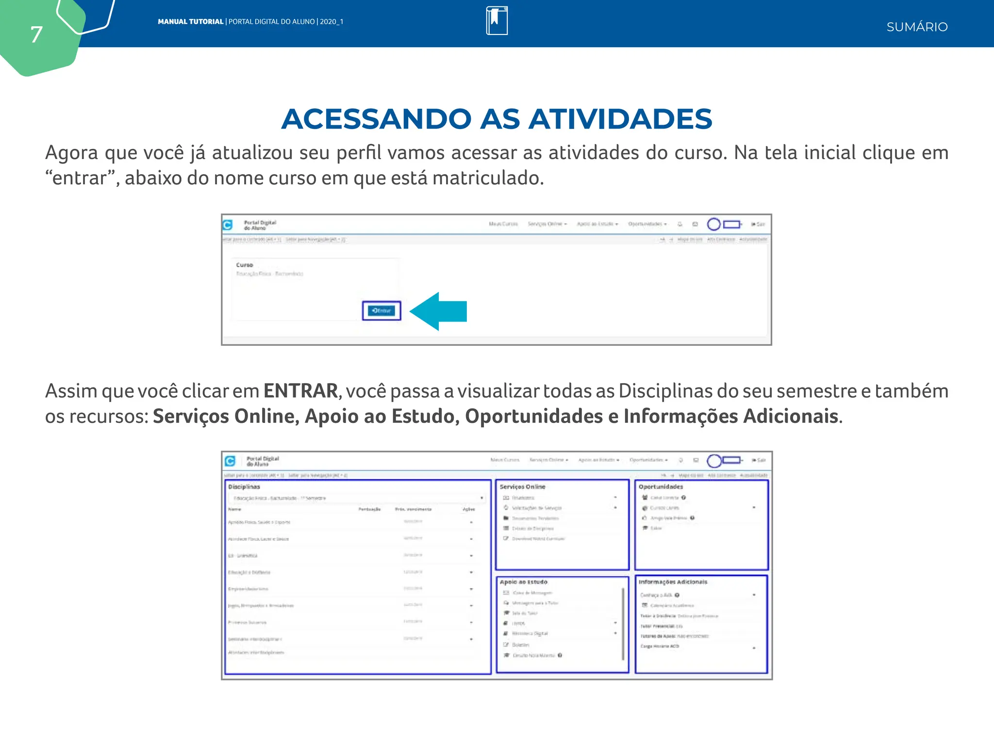 7
MANUAL TUTORIAL | PORTAL DIGITAL DO ALUNO | 2020_1
SUMÁRIO
Agora que você já atualizou seu perfil vamos acessar as atividades do curso. Na tela inicial clique em
“entrar”, abaixo do nome curso em que está matriculado.
Assim quevocê clicarem ENTRAR,você passa avisualizartodas as Disciplinas do seu semestre e também
os recursos: Serviços Online, Apoio ao Estudo, Oportunidades e Informações Adicionais.
ACESSANDO AS ATIVIDADES
 