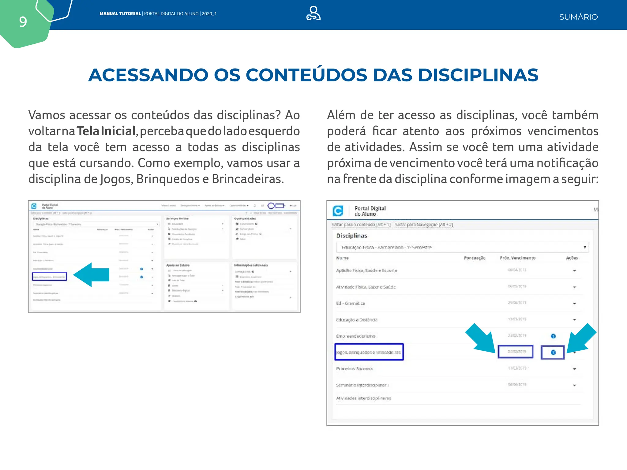 9
MANUAL TUTORIAL | PORTAL DIGITAL DO ALUNO | 2020_1
SUMÁRIO
Vamos acessar os conteúdos das disciplinas? Ao
voltarnaTelaInicial,percebaquedoladoesquerdo
da tela você tem acesso a todas as disciplinas
que está cursando. Como exemplo, vamos usar a
disciplina de Jogos, Brinquedos e Brincadeiras.
Além de ter acesso as disciplinas, você também
poderá ficar atento aos próximos vencimentos
de atividades. Assim se você tem uma atividade
próxima devencimentovocê terá uma notificação
nafrentedadisciplinaconformeimagemaseguir:
ACESSANDO OS CONTEÚDOS DAS DISCIPLINAS
 