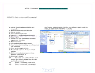 RUTINA A CONSIDERAR: Como retirar con seguridad una memoria del sistema




EL CONCEPTO: Quitar hardware de la PC con seguridad




   86. Insertar la memoria adelante o detrás de la               AQUÍ COLOCA LAS IMÁGENES RESPECTIVAS. (LAS IMÁGENES DEBEN LLEVAR UN
       computadora                                               ORDEN, ES DECIR, DEBEN HABLAR POR SI MISMAS)
   87. Abrir y modificar los archivos deseados
   88. Guardar cambios
   89. Cerrar la memoria y el archivo
   90. Irse a mi PC o mi equipo y darle clic derecho
   91. Clic en expulsar
   92. Esperar a que salga una nube que diga que es
       seguro retirar el hardware
   93. Retirar la memoria
   94. Otra manera seria insertara la memoria
   95. Hacer los cambios necesarios ya sea en los archivos
       o en la memoria
   96. Cerrar la memoria y los archivos
   97. En la barra de tareas dar clic en una memoria
       saliendo
   98. Saldrán un recuadro donde aparecen todas
       memorias conectadas a l PC
   99. Seleccionar la deseada
   100.         Aparecerán con una letra al final no con el
       nombre de la memoria desde el icono Mi PC ver
       que letra le corresponde
   101.         Esperar a que nos diga que es seguro
   102.         Retira r la memoria de la computadora



                                                                      10
 