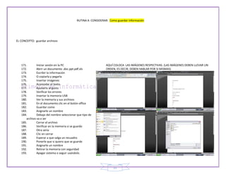 RUTINA A CONSIDERAR: Como guardar información




EL CONCEPTO: guardar archivos




   171.       Iniciar sesión en la PC                          AQUÍ COLOCA LAS IMÁGENES RESPECTIVAS. (LAS IMÁGENES DEBEN LLEVAR UN
   172.       Abrir un documento .doc.ppt.pdf.xls              ORDEN, ES DECIR, DEBEN HABLAR POR SI MISMAS)
   173.       Escribir la información
   174.       O copiarla y pegarla
   175.       Insertar imágenes
   176.       Acomodar el texto
   177.       Ajustarlo al gusto
   178.       Verificar los errores
   179.       Insertar la memoria USB
   180.       Ver la memoria y sus archivos
   181.       En el documento clic en el botón office
   182.       Guardar como
   183.       Asignarle un nombre
   184.       Debajo del nombre seleccionar que tipo de
      archivo va a ser
   185.       Cerrar el archivo
   186.       Verificar en la memoria si se guardo
   187.       Otra seria
   188.       Clic en cerrar
   189.       Esperar a que salga un recuadro
   190.       Ponerle que si quiero que se guarde
   191.       Asignarle un nombre
   192.       Retirar la memoria con seguridad
   193.       Apagar sistema o seguir usándolo.



                                                                    15
 