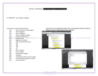 RUTINA A CONSIDERAR: Como insertar imágenes en un documento




EL CONCEPTO: como ingresar imágenes




Aquí coloca la rutina en forma de lista                         AQUÍ COLOCA LAS IMÁGENES RESPECTIVAS. (LAS IMÁGENES DEBEN LLEVAR UN
   214.         Iniciar sesión en la computadora                ORDEN, ES DECIR, DEBEN HABLAR POR SI MISMAS)
   215.         Abrir navegador
   216.         Clic en imágenes
   217.         Buscar la imagen deseada
   218.         clic derecho sobre una
   219.         Guardar como
   220.         Asignarle un nombre
   221.         Abrir un documento ya sea
   222.         .doc
   223.         .ppt
   224.         .pdf
   225.         .xls
   226.         Clic en insertar
   227.         Clic en imagen
   228.         Seleccionar la imagen
   229.         insertarla
   230.         manipularla cuantos veces se quiera
   231.         clic en guardar asignarle el nombre
   232.         cerrar el archivo




                                                                     17
 