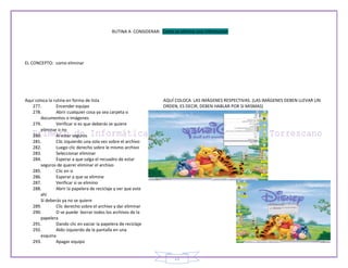 RUTINA A CONSIDERAR: Como se elimina una información




EL CONCEPTO: como eliminar




Aquí coloca la rutina en forma de lista                            AQUÍ COLOCA LAS IMÁGENES RESPECTIVAS. (LAS IMÁGENES DEBEN LLEVAR UN
   277.         Encender equipo                                    ORDEN, ES DECIR, DEBEN HABLAR POR SI MISMAS)
   278.         Abrir cualquier cosa ya sea carpeta o
        documentos o imágenes
   279.         Verificar si es que deberás se quiere
        eliminar o no
   280.         Al estar seguros
   281.         Clic izquierdo una sola vez sobre el archivo
   282.         Luego clic derecho sobre le mismo archivo
   283.         Seleccionar eliminar
   284.         Esperar a que salga el recuadro de estar
        seguros de querer eliminar el archivo
   285.         Clic en si
   286.         Esperar a que se elimine
   287.         Verificar si se elimino
   288.         Abrir la papelera de reciclaje y ver que este
        ahí
        Si deberás ya no se quiere
   289.         Clic derecho sobre el archivo y dar eliminar
   290.         O se puede borrar todos los archivos de la
        papelera
   291.         Dando clic en vaciar la papelera de reciclaje
   292.         Aldo izquierdo de la pantalla en una
        esquina
   293.         Apagar equipo


                                                                         21
 