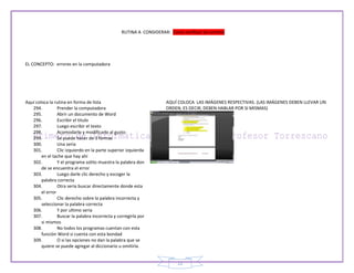 RUTINA A CONSIDERAR: Como verificar los errores




EL CONCEPTO: errores en la computadora




Aquí coloca la rutina en forma de lista                               AQUÍ COLOCA LAS IMÁGENES RESPECTIVAS. (LAS IMÁGENES DEBEN LLEVAR UN
   294.          Prender la computadora                               ORDEN, ES DECIR, DEBEN HABLAR POR SI MISMAS)
   295.          Abrir un documento de Word
   296.          Escribir el titulo
   297.          Luego escribir el texto
   298.          Acomodarlo y modificarlo al gusto
   299.          Se puede hacer de 3 formas
   300.          Una seria
   301.          Clic izquierdo en la parte superior izquierda
        en el tache que hay ahí
   302.          Y el programa solito muestra la palabra don
        de se encuentra el error
   303.          Luego darle clic derecho y escoger la
        palabra correcta
   304.          Otra seria buscar directamente donde esta
        el error
   305.          Clic derecho sobre la palabra incorrecta y
        seleccionar la palabra correcta
   306.          Y por ultimo seria
   307.          Buscar la palabra incorrecta y corregirla por
        si mismos
   308.          No todos los programas cuentan con esta
        función Word si cuenta con esta bondad
   309.          O si las opciones no dan la palabra que se
        quiere se puede agregar al diccionario u omitirla.


                                                                           22
 