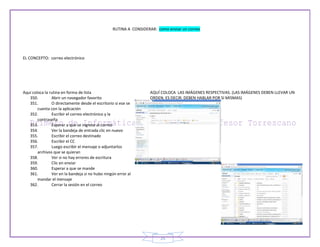 RUTINA A CONSIDERAR: como enviar un correo




EL CONCEPTO: correo electrónico




Aquí coloca la rutina en forma de lista                           AQUÍ COLOCA LAS IMÁGENES RESPECTIVAS. (LAS IMÁGENES DEBEN LLEVAR UN
   350.         Abrir un navegador favorito                       ORDEN, ES DECIR, DEBEN HABLAR POR SI MISMAS)
   351.         O directamente desde el escritorio si ese se
        cuenta con la aplicación
   352.         Escribir el correo electrónico y la
        contraseña
   353.         Esperar a que se ingrese al correo
   354.         Ver la bandeja de entrada clic en nuevo
   355.         Escribir el correo destinado
   356.         Escribir el CC
   357.         Luego escribir el mensaje o adjuntarlos
        archivos que se quieran
   358.         Ver si no hay errores de escritura
   359.         Clic en enviar
   360.         Esperar a que se mande
   361.         Ver en la bandeja si no hubo ningún error al
        mandar el mensaje
   362.         Cerrar la sesión en el correo




                                                                        25
 