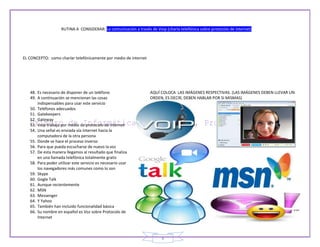 RUTINA A CONSIDERAR: La comunicación a través de Voip (charla telefónica sobre protocolo de internet)




EL CONCEPTO: como charlar telefónicamente por medio de internet




   48. Es necesario de disponer de un teléfono                     AQUÍ COLOCA LAS IMÁGENES RESPECTIVAS. (LAS IMÁGENES DEBEN LLEVAR UN
   49. A continuación se mencionan las cosas                       ORDEN, ES DECIR, DEBEN HABLAR POR SI MISMAS)
       indispensables para usar este servicio
   50. Teléfonos adecuados
   51. Gatekeepers
   52. Gateway
   53. Voip trabaja por medio de protocolo de internet
   54. Una señal es enviada vía Internet hacia la
       computadora de la otra persona
   55. Donde se hace el proceso inverso
   56. Para que pueda escucharse de nuevo la voz
   57. De esta manera llegamos al resultado que finaliza
       en una llamada telefónica totalmente gratis
   58. Para poder utilizar este servicio es necesario usar
       los navegadores más comunes como lo son
   59. Skype
   60. Gogle Talk
   61. Aunque recientemente
   62. MSN
   63. Messenger
   64. Y Yahoo
   65. También han incluido funcionalidad básica
   66. Su nombre en español es Voz sobre Protocolo de
       Internet



                                                                         8
 