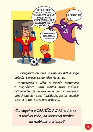 ...Chegando na casa, o Capitão AVAPE logo
detecta a presença do vilão Autismo.
   Intimidando o vilão, o capitão estabelece
o diagnóstico. Seus efeitos eram visíveis:
dificuldades de se relacionar com as pessoas,
uma linguagem sem finalidade, gestos esquisi-
tos e atitudes incompreensíveis...


Conseguirá o CAPITÃO AVAPE enfrentar
   o terrível vilão, na tentativa heróica
          de reabilitar a criança?
                                                15
 