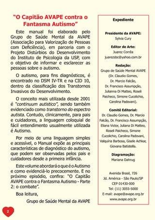 “O Capitão AVAPE contra o                            Expediente
        Fantasma Autismo”
       Este manual foi elaborado pelo               Presidente da AVAPE:
    Grupo de Saúde Mental da AVAPE                         Sylvia Cury
    (Associação para Valorização de Pessoas
    com Deficiência), em parceria com o                 Editor de Arte:
    Projeto Distúrbios do Desenvolvimento                 Juarez Corrêa
    do Instituto de Psicologia da USP, com          juarezsbc@yahoo.com.br
    o objetivo de informar e esclarecer as
                                                            Redação:
    pessoas sobre o autismo.
                                                 Grupo de Saúde Mental AVAPE
       O autismo, para fins diagnósticos, é            (Dr. Claudio Gomes,
    encontrado no DSM IV-TR e na CID 10,                Dr. Marcio Falcão,
    dentro da classificação dos Transtornos         Dr. Francisco Assumpção,
    Invasivos do Desenvolvimento.                   Julianna Di Matteo, Roseli
                                                   Paicheco, Simone Cucolichio,
       O conceito mais utilizada desde 2001
                                                       Carolina Padovani).
    é “continuum autistico”, sendo também
    evidenciado como transtorno do espectro            Comitê Editorial:
    autista. Contudo, clinicamente, para pais     Dr. Claudio Gomes, Dr. Marcio
    e cuidadores, a linguagem coloquial de       Falcão, Dr. Francisco Assumpção,
    fácil entendimento usualmente utilizada      Eliana Victor, Juliana Di Matteo,
    é Autismo.                                       Roseli Paicheco, Simone
                                                  Cucolichio, Carolina Padovani,
       Por meio de uma linguagem simples
                                                 Valquíria Barbosa, Gisele Achkar,
    e acessível, o Manual expõe as principais
                                                        Giovana Batistella.
    características de diagnóstico do autismo,
    que podem ser observadas pelos pais e                Diagramação:
    cuidadores desde a primeira infância.                Mariana Dahrug
       Este volume abordará o que é o Autismo
    e como evidenciá-lo precocemente. E no             Avenida Brasil, 726
    próximo episódio, confira: “O Capitão          Jd. América - São Paulo/SP
    AVAPE contra o Fantasma Autismo - Parte              CEP 01430-000
    2: o combate”.                                     Tel: (11) 3055-5000
      Boa leitura,                                E-mail: avape@avape.org.br
                                                        www.avape.org.br
            Grupo de Saúde Mental da AVAPE

2
 