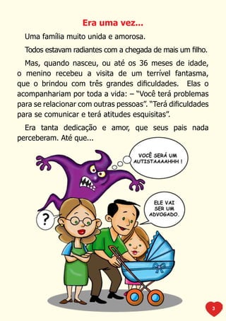 Era uma vez...
  Uma família muito unida e amorosa.
  Todos estavam radiantes com a chegada de mais um filho.
  Mas, quando nasceu, ou até os 36 meses de idade,
o menino recebeu a visita de um terrível fantasma,
que o brindou com três grandes dificuldades. Elas o
acompanhariam por toda a vida: – “Você terá problemas
para se relacionar com outras pessoas”. “Terá dificuldades
para se comunicar e terá atitudes esquisitas”.
  Era tanta dedicação e amor, que seus pais nada
perceberam. Até que...




                                                             3
 