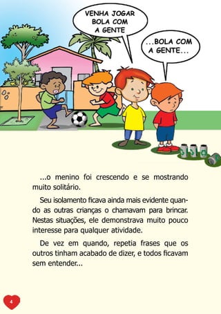 ...o menino foi crescendo e se mostrando
    muito solitário.
       Seu isolamento ficava ainda mais evidente quan-
    do as outras crianças o chamavam para brincar.
    Nestas situações, ele demonstrava muito pouco
    interesse para qualquer atividade.
      De vez em quando, repetia frases que os
    outros tinham acabado de dizer, e todos ficavam
    sem entender...




4
 