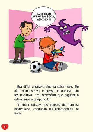 Era difícil ensiná-lo alguma coisa nova. Ele
    não demonstrava interesse e parecia não
    ter iniciativa. Era necessário que alguém o
    estimulasse o tempo todo.
      Também utilizava os objetos de maneira
    inadequada, cheirando ou colocando-os na
    boca.



8
 