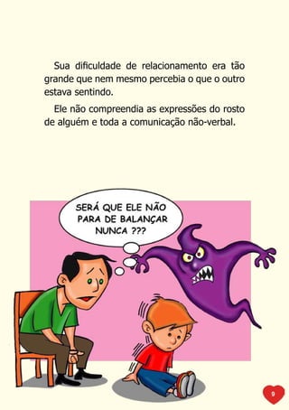 Sua dificuldade de relacionamento era tão
grande que nem mesmo percebia o que o outro
estava sentindo.
  Ele não compreendia as expressões do rosto
de alguém e toda a comunicação não-verbal.




                                               9
 