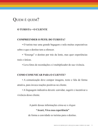 9manual de comunicação e aplicação da marca turística de avaré
Quem é quem?
o turista = o cliente
Compreender o Pefil do Turista?
• O turista traz uma grande bagagem e nela muitas expectativas
sobre o que o destino tem a oferecer.
• “Enxerga” o destino por trás da lente, mas quer experiências
reais e únicas.
• Leva fotos de recordações e é multiplicador de sua vivência.
Como Comunicar para o Cliente?
• A comunicação deve compor imagens, texto e fala de forma
atrativa, para invoca reações positivas no cliente.
• A linguagem indicativa deverá: convidar, sugerir e incentivar a
vivência desse cliente.
A partir dessas informações criou-se o slogan
“Avaré, Viva essa experiência”
de forma a convidade os turistas para o destino.
 