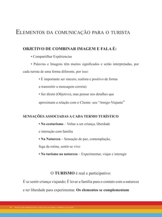 10 manual de comunicação e aplicação da marca turística de avaré
Elementos da comunicação para o turista
Objetivo de Combinar Imagem e Fala é:
• Compartilhar Expêriencias
• Palavras e Imagens têm muitos significados e serão interpretadas, por
cada turista de uma forma diferente, por isso:
• É importante ser sincero, realista e positivo de forma
a transmitir a mensagem correta)
• Ser direto (Objetivo), mas pensar nos detalhes que
aproximam a relação com o Cliente: seu “Amigo-Viajante”
sensações associadas a cada termo turístico
• No ecoturismo – Voltar a ser criança, liberdade
e interação com família
• Na Natureza – Sensação de paz, contemplação,
fuga da rotina, sentir-se vivo
• No turismo na natureza – Experimentar, viajar e interagir
O TURISMO é real e participativo:
É se sentir criança viajando; É levar a família para o contato com a natureza
e ter liberdade para experimentar. Os elementos se complementam
 