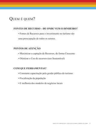 13manual de comunicação e aplicação da marca turística de avaré
Quem é quem?
Fontes de Recurso – de onde vem o dinheiro?
• Fontes de Recursos para o investimento no turismo são
uma preocupação de todos os setores.
Pontos de Atenção
• Maximizar a captação de Recursos, de forma Crescente
• Otimizar o Uso de recursos (uso Sustentável)
com que Ferramentas?
• Constante capacitação pela gestão pública do turismo
• Fiscalização da população
• E melhoria dos modelos de negócios locais
 