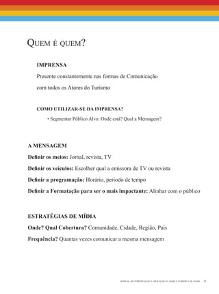 15manual de comunicação e aplicação da marca turística de avaré
Quem é quem?
Imprensa
Presente constantemente nas formas de Comunicação
com todos os Atores do Turismo
Como utilizar-se da Imprensa?
• Segmentar Público Alvo: Onde está? Qual a Mensagem?
A mensagem
Definir os meios: Jornal, revista, TV
Definir os veículos: Escolher qual a emissora de TV ou revista
Definir a programação: Horário, período de tempo
Definir a Formatação para ser o mais impactante: Alinhar com o público
Estratégias de Mídia
Onde? Qual Cobertura? Comunidade, Cidade, Região, País
Frequência? Quantas vezes comunicar a mesma mensagem
 