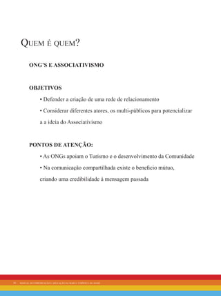16 manual de comunicação e aplicação da marca turística de avaré
Quem é quem?
ONG’s e Associativismo
Objetivos
• Defender a criação de uma rede de relacionamento
• Considerar diferentes atores, os multi-públicos para potencializar
a a ideia do Associativismo
Pontos de Atenção:
• As ONGs apoiam o Turismo e o desenvolvimento da Comunidade
• Na comunicação compartilhada existe o beneficio mútuo,
criando uma credibilidade à mensagem passada
 