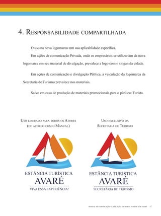 17manual de comunicação e aplicação da marca turística de avaré
O uso na nova logomarca tem sua aplicablidade específica.
Em ações de comunicação Privada, onde os empresários se utilizariam da nova
logomarca em seu material de divulgação, prevalece a logo com o slogan da cidade.
Em ações de comunicação e divulgação Pública, a veiculação da logomarca da
Secretaria de Turismo prevalece nos materiais.
Salvo em caso de produção de materiais promocionais para o público: Turista.
4. Responsabilidade compartilhada
Uso exclusivo da
Secretaria de Turismo
Uso liberado para todos os Atores
(de acordo com o Manual)
 