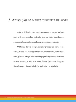 18 manual de comunicação e aplicação da marca turística de avaré
5. Aplicação da marca turística de avaré
Após a definição para quem comunicar a marca turística
precisa de um manual de aplicação para que todos ao utilizarem
a marca saibam sua funcionalidade, argumentos e valores.
O Manual deverá contem as características da marca (con-
ceito), estudo das cores (quadricromia, monocromia, cores espe-
ciais, positiva e negativa), estudo tipográfico (redução máxima),
área de segurança, aplicação sobre fundos (coloridos, imagens,
situações específicas e brindes) e aplicação em papelaria.
 