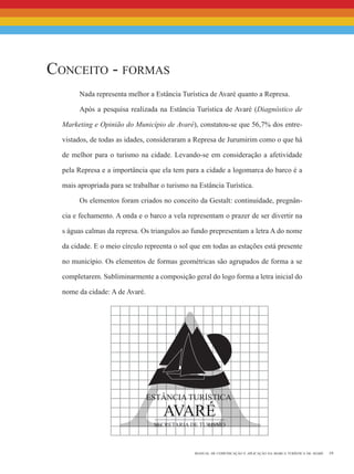 19manual de comunicação e aplicação da marca turística de avaré
a
Conceito - formas
Nada representa melhor a Estância Turística de Avaré quanto a Represa.
Após a pesquisa realizada na Estância Turística de Avaré (Diagnóstico de
Marketing e Opinião do Município de Avaré), constatou-se que 56,7% dos entre-
vistados, de todas as idades, consideraram a Represa de Jurumirim como o que há
de melhor para o turismo na cidade. Levando-se em consideração a afetividade
pela Represa e a importância que ela tem para a cidade a logomarca do barco é a
mais apropriada para se trabalhar o turismo na Estância Turística.
Os elementos foram criados no conceito da Gestalt: continuidade, pregnân-
cia e fechamento. A onda e o barco a vela representam o prazer de ser divertir na
s águas calmas da represa. Os triangulos ao fundo prepresentam a letra A do nome
da cidade. E o meio círculo repreenta o sol que em todas as estações está presente
no município. Os elementos de formas geométricas são agrupados de forma a se
completarem. Subliminarmente a composição geral do logo forma a letra inicial do
nome da cidade: A de Avaré.
 