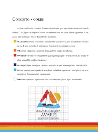 20 manual de comunicação e aplicação da marca turística de avaré
Conceito - cores
As cores utilizadas possuem diversos significados que representam características da
cidade. O sol, água e a alegria da cidade são representados nas cores de sua logomarca. A va-
riação atrai a atenção, através de contrastes marcantes.
O Amarelo estimula o visitante a experimentar coisas novas, está associado ao conceito
de luz. É uma explosão de energia que fascina e dá esperança as pessoa.
O Laranja representa a aventura, força, euforia, alegria e confiança.
O Vermelho é uma cor autoconfiante que sugere agitação e efervescencia, é o estado de
alma no qual há paixão pelas coisas.
O Anil predispõe à simpatia, oferece a sensação de paz, além segurança e estabilidade.
O Azul tem um grande poder de atração do indivíduo, representa a inteligência e o pen-
samento de forma estrutura e organizada.
O Branco representa a pureza da alma, o relaxamento pleno, a paz no ambiente.
 