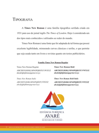 22 manual de comunicação e aplicação da marca turística de avaré
Tipografia
A Times New Roman é uma família tipográfica serifada criada em
1931 para uso do jornal inglês The Times of London. Hoje é considerada um
dos tipos mais conhecidos e utilizados ao redor do mundo.
Times New Roman é uma fonte que foi adaptada de tal forma que possui
excelente legibilidade, misturando curvas clássicas e serifas, o que permite
que seja usada tanto em livros e revistas quanto em textos publicitários.
Times New Roman Regular
ABCDEFGHIJKLMNOPQRSTUVWXYZ
abcdefghijklmnopqrstuvwxyz
Times New Roman Italic
ABCDEFGHJKLMNOPQRSTUVWXYZ
abcdefghijklmnopqrstuvwxyz
Times New Roman Bold
ABCDEFGHJKLMNOPQRSTUVWXYZ
abcdefghijklmnopqrstuvwxyz
Times New Roman Bold Italic
ABCDEFGHJKLMNOPQRSTUVWXYZ
abcdefghijklmnopqrstuvwxyz
Família Times New Roman Regular
 