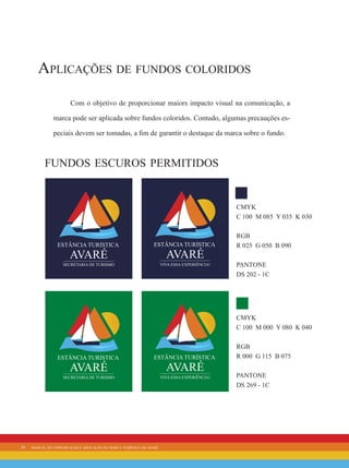 24 manual de comunicação e aplicação da marca turística de avaré
Com o objetivo de proporcionar maiors impacto visual na comunicação, a
marca pode ser aplicada sobre fundos coloridos. Contudo, algumas precauções es-
peciais devem ser tomadas, a fim de garantir o destaque da marca sobre o fundo.
fundos escuros permitidos
Aplicações de fundos coloridos
CMYK
C 100 M 085 Y 035 K 030
RGB
R 025 G 050 B 090
PANTONE
DS 202 - 1C
CMYK
C 100 M 000 Y 080 K 040
RGB
R 000 G 115 B 075
PANTONE
DS 269 - 1C
 