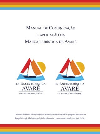 Manual de Comunicação
e aplicação da
Marca Turística de Avaré
Manual de Marca desenvolvido de acordo com as diretrizes da pesquisa realizada no
Diagnóstico de Marketing e Opinião (demanda, comunidade e trade) em abril de 2011
 