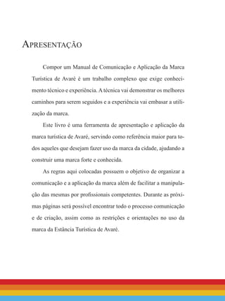Apresentação
Compor um Manual de Comunicação e Aplicação da Marca
Turística de Avaré é um trabalho complexo que exige conheci-
mento técnico e experiência. A técnica vai demonstrar os melhores
caminhos para serem seguidos e a experiência vai embasar a utili-
zação da marca.
Este livro é uma ferramenta de apresentação e aplicação da
marca turística de Avaré, servindo como referência maior para to-
dos aqueles que desejam fazer uso da marca da cidade, ajudando a
construir uma marca forte e conhecida.
As regras aqui colocadas possuem o objetivo de organizar a
comunicação e a aplicação da marca além de facilitar a manipula-
ção das mesmas por profissionais competentes. Durante as próxi-
mas páginas será possível encontrar todo o processo comunicação
e de criação, assim como as restrições e orientações no uso da
marca da Estância Turística de Avaré.
 