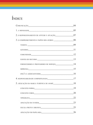 Índice
Comunicação								 04
1. a mensagem								 05
2. o reposicionamento de atitude e atuação				 07
3. o comprometimento e papéis dos atores 				 08
turista 								 09
governo								 11
comunidade								 12
fontes de recurso 							 13
fornecedores e prestadores de serviço				 14
imprensa								 15
ong’s e associativismo						 16
4. responsabilidade compartilhada					 17
5. aplicação da marca turística de avaré				 18
conceito forma							 19
conceito cores							 20
tipografia								 22
aplicação de fundos							 23
escala preto e branco						 25
aplicação em papelaria						 26
 