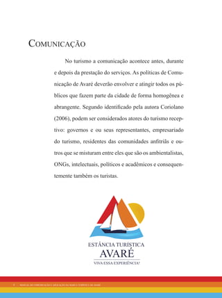 4 manual de comunicação e aplicação da marca turística de avaré
Comunicação
No turismo a comunicação acontece antes, durante
e depois da prestação do serviços. As políticas de Comu-
nicação de Avaré deverão envolver e atingir todos os pú-
blicos que fazem parte da cidade de forma homogênea e
abrangente. Segundo identificado pela autora Coriolano
(2006), podem ser considerados atores do turismo recep-
tivo: governos e ou seus representantes, empresariado
do turismo, residentes das comunidades anfitriãs e ou-
tros que se misturam entre eles que são os ambientalistas,
ONGs, intelectuais, políticos e acadêmicos e consequen-
temente também os turistas.
 