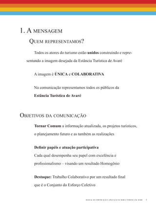 5manual de comunicação e aplicação da marca turística de avaré
Tornar Comum a informação atualizada, os projetos turisticos,
o planejamento futuro e as também as realizações
Definir papéis e atuação participativa
Cada qual desempenha seu papel com excelência e
profissionalismo – visando um resultado Homogênio
Destaque: Trabalho Colaborativo por um resultado final
que é o Conjunto do Esforço Coletivo
Objetivos da comunicação
1. A mensagem
	 Quem representamos?
Todos os atores do turismo estão unidos construindo e repre-
sentando a imagem desejada da Estância Turística de Avaré
A imagem é ÚNICA e COLABORATIVA
Na comunicação representamos todos os públicos da
Estância Turística de Avaré
 